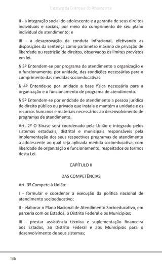 136
Estatuto da Criança e do Adolescente
II - a integração social do adolescente e a garantia de seus direitos
individuais e sociais, por meio do cumprimento de seu plano
individual de atendimento; e
III - a desaprovação da conduta infracional, efetivando as
disposições da sentença como parâmetro máximo de privação de
liberdade ou restrição de direitos, observados os limites previstos
em lei.
§ 3º Entendem-se por programa de atendimento a organização e
o funcionamento, por unidade, das condições necessárias para o
cumprimento das medidas socioeducativas.
§ 4º Entende-se por unidade a base física necessária para a
organização e o funcionamento de programa de atendimento.
§ 5º Entendem-se por entidade de atendimento a pessoa jurídica
de direito público ou privado que instala e mantém a unidade e os
recursos humanos e materiais necessários ao desenvolvimento de
programas de atendimento.
Art. 2º O Sinase será coordenado pela União e integrado pelos
sistemas estaduais, distrital e municipais responsáveis pela
implementação dos seus respectivos programas de atendimento
a adolescente ao qual seja aplicada medida socioeducativa, com
liberdade de organização e funcionamento, respeitados os termos
desta Lei.
CAPÍTULO II
DAS COMPETÊNCIAS
Art. 3º Compete à União:
I - formular e coordenar a execução da política nacional de
atendimento socioeducativo;
II - elaborar o Plano Nacional de Atendimento Socioeducativo, em
parceria com os Estados, o Distrito Federal e os Municípios;
III - prestar assistência técnica e suplementação financeira
aos Estados, ao Distrito Federal e aos Municípios para o
desenvolvimento de seus sistemas;
 