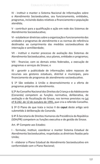 137
Estatuto da Criança e do Adolescente
IV - instituir e manter o Sistema Nacional de Informações sobre
o Atendimento Socioeducativo, seu funcionamento, entidades,
programas, incluindo dados relativos a financiamento e população
atendida;
V - contribuir para a qualificação e ação em rede dos Sistemas de
Atendimento Socioeducativo;
VI - estabelecer diretrizes sobre a organização e funcionamento das
unidades e programas de atendimento e as normas de referência
destinadas ao cumprimento das medidas socioeducativas de
internação e semiliberdade;
VII - instituir e manter processo de avaliação dos Sistemas de
Atendimento Socioeducativo, seus planos, entidades e programas;
VIII - financiar, com os demais entes federados, a execução de
programas e serviços do Sinase; e
IX - garantir a publicidade de informações sobre repasses de
recursos aos gestores estaduais, distrital e municipais, para
financiamento de programas de atendimento socioeducativo.
§ 1º São vedados à União o desenvolvimento e a oferta de
programas próprios de atendimento.
§2ºAoConselho Nacional dos DireitosdaCriançaedo Adolescente
(Conanda) competem as funções normativa, deliberativa, de
avaliação e de fiscalização do Sinase, nos termos previstos na Lei
nº 8.242, de 12 de outubro de 1991, que cria o referido Conselho.
§ 3º O Plano de que trata o inciso II do caput deste artigo será
submetido à deliberação do Conanda.
§ 4º À Secretaria de Direitos Humanos da Presidência da República
(SDH/PR) competem as funções executiva e de gestão do Sinase.
Art. 4º Compete aos Estados:
I - formular, instituir, coordenar e manter Sistema Estadual de
Atendimento Socioeducativo, respeitadas as diretrizes fixadas pela
União;
II - elaborar o Plano Estadual de Atendimento Socioeducativo em
conformidade com o Plano Nacional;
 