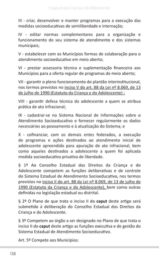 138
Estatuto da Criança e do Adolescente
III - criar, desenvolver e manter programas para a execução das
medidas socioeducativas de semiliberdade e internação;
IV - editar normas complementares para a organização e
funcionamento do seu sistema de atendimento e dos sistemas
municipais;
V - estabelecer com os Municípios formas de colaboração para o
atendimento socioeducativo em meio aberto;
VI - prestar assessoria técnica e suplementação financeira aos
Municípios para a oferta regular de programas de meio aberto;
VII - garantir o pleno funcionamento do plantão interinstitucional,
nos termos previstos no inciso V do art. 88 da Lei nº 8.069, de 13
de julho de 1990 (Estatuto da Criança e do Adolescente) ;
VIII - garantir defesa técnica do adolescente a quem se atribua
prática de ato infracional;
IX - cadastrar-se no Sistema Nacional de Informações sobre o
Atendimento Socioeducativo e fornecer regularmente os dados
necessários ao povoamento e à atualização do Sistema; e
X - cofinanciar, com os demais entes federados, a execução
de programas e ações destinados ao atendimento inicial de
adolescente apreendido para apuração de ato infracional, bem
como aqueles destinados a adolescente a quem foi aplicada
medida socioeducativa privativa de liberdade.
§ 1º Ao Conselho Estadual dos Direitos da Criança e do
Adolescente competem as funções deliberativas e de controle
do Sistema Estadual de Atendimento Socioeducativo, nos termos
previstos no inciso II do art. 88 da Lei nº 8.069, de 13 de julho de
1990 (Estatuto da Criança e do Adolescente), bem como outras
definidas na legislação estadual ou distrital.
§ 2º O Plano de que trata o inciso II do caput deste artigo será
submetido à deliberação do Conselho Estadual dos Direitos da
Criança e do Adolescente.
§ 3º Competem ao órgão a ser designado no Plano de que trata o
inciso II do caput deste artigo as funções executiva e de gestão do
Sistema Estadual de Atendimento Socioeducativo.
Art. 5º Compete aos Municípios:
 