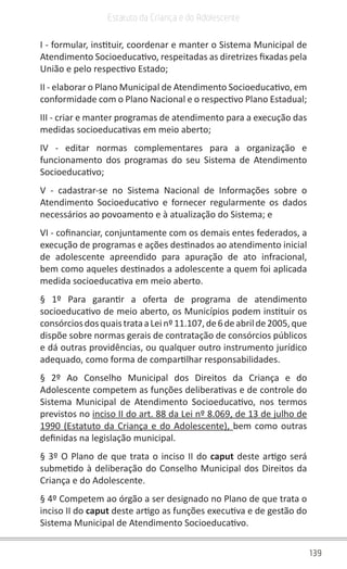 139
Estatuto da Criança e do Adolescente
I - formular, instituir, coordenar e manter o Sistema Municipal de
Atendimento Socioeducativo, respeitadas as diretrizes fixadas pela
União e pelo respectivo Estado;
II - elaborar o Plano Municipal de Atendimento Socioeducativo, em
conformidade com o Plano Nacional e o respectivo Plano Estadual;
III - criar e manter programas de atendimento para a execução das
medidas socioeducativas em meio aberto;
IV - editar normas complementares para a organização e
funcionamento dos programas do seu Sistema de Atendimento
Socioeducativo;
V - cadastrar-se no Sistema Nacional de Informações sobre o
Atendimento Socioeducativo e fornecer regularmente os dados
necessários ao povoamento e à atualização do Sistema; e
VI - cofinanciar, conjuntamente com os demais entes federados, a
execução de programas e ações destinados ao atendimento inicial
de adolescente apreendido para apuração de ato infracional,
bem como aqueles destinados a adolescente a quem foi aplicada
medida socioeducativa em meio aberto.
§ 1º Para garantir a oferta de programa de atendimento
socioeducativo de meio aberto, os Municípios podem instituir os
consórciosdosquaistrataaLeinº11.107,de6deabrilde2005,que
dispõe sobre normas gerais de contratação de consórcios públicos
e dá outras providências, ou qualquer outro instrumento jurídico
adequado, como forma de compartilhar responsabilidades.
§ 2º Ao Conselho Municipal dos Direitos da Criança e do
Adolescente competem as funções deliberativas e de controle do
Sistema Municipal de Atendimento Socioeducativo, nos termos
previstos no inciso II do art. 88 da Lei nº 8.069, de 13 de julho de
1990 (Estatuto da Criança e do Adolescente), bem como outras
definidas na legislação municipal.
§ 3º O Plano de que trata o inciso II do caput deste artigo será
submetido à deliberação do Conselho Municipal dos Direitos da
Criança e do Adolescente.
§ 4º Competem ao órgão a ser designado no Plano de que trata o
inciso II do caput deste artigo as funções executiva e de gestão do
Sistema Municipal de Atendimento Socioeducativo.
 