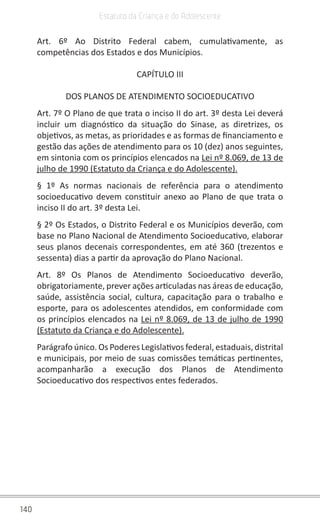 140
Estatuto da Criança e do Adolescente
Art. 6º Ao Distrito Federal cabem, cumulativamente, as
competências dos Estados e dos Municípios.
CAPÍTULO III
DOS PLANOS DE ATENDIMENTO SOCIOEDUCATIVO
Art. 7º O Plano de que trata o inciso II do art. 3º desta Lei deverá
incluir um diagnóstico da situação do Sinase, as diretrizes, os
objetivos, as metas, as prioridades e as formas de financiamento e
gestão das ações de atendimento para os 10 (dez) anos seguintes,
em sintonia com os princípios elencados na Lei nº 8.069, de 13 de
julho de 1990 (Estatuto da Criança e do Adolescente).
§ 1º As normas nacionais de referência para o atendimento
socioeducativo devem constituir anexo ao Plano de que trata o
inciso II do art. 3º desta Lei.
§ 2º Os Estados, o Distrito Federal e os Municípios deverão, com
base no Plano Nacional de Atendimento Socioeducativo, elaborar
seus planos decenais correspondentes, em até 360 (trezentos e
sessenta) dias a partir da aprovação do Plano Nacional.
Art. 8º Os Planos de Atendimento Socioeducativo deverão,
obrigatoriamente, prever ações articuladas nas áreas de educação,
saúde, assistência social, cultura, capacitação para o trabalho e
esporte, para os adolescentes atendidos, em conformidade com
os princípios elencados na Lei nº 8.069, de 13 de julho de 1990
(Estatuto da Criança e do Adolescente).
Parágrafo único. Os Poderes Legislativos federal, estaduais, distrital
e municipais, por meio de suas comissões temáticas pertinentes,
acompanharão a execução dos Planos de Atendimento
Socioeducativo dos respectivos entes federados.
 