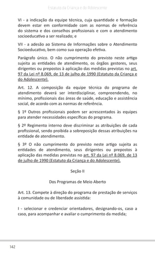 142
Estatuto da Criança e do Adolescente
VI - a indicação da equipe técnica, cuja quantidade e formação
devem estar em conformidade com as normas de referência
do sistema e dos conselhos profissionais e com o atendimento
socioeducativo a ser realizado; e
VII - a adesão ao Sistema de Informações sobre o Atendimento
Socioeducativo, bem como sua operação efetiva.
Parágrafo único. O não cumprimento do previsto neste artigo
sujeita as entidades de atendimento, os órgãos gestores, seus
dirigentes ou prepostos à aplicação das medidas previstas no art.
97 da Lei nº 8.069, de 13 de julho de 1990 (Estatuto da Criança e
do Adolescente).
Art. 12. A composição da equipe técnica do programa de
atendimento deverá ser interdisciplinar, compreendendo, no
mínimo, profissionais das áreas de saúde, educação e assistência
social, de acordo com as normas de referência.
§ 1º Outros profissionais podem ser acrescentados às equipes
para atender necessidades específicas do programa.
§ 2º Regimento interno deve discriminar as atribuições de cada
profissional, sendo proibida a sobreposição dessas atribuições na
entidade de atendimento.
§ 3º O não cumprimento do previsto neste artigo sujeita as
entidades de atendimento, seus dirigentes ou prepostos à
aplicação das medidas previstas no art. 97 da Lei nº 8.069, de 13
de julho de 1990 (Estatuto da Criança e do Adolescente).
Seção II
Dos Programas de Meio Aberto
Art. 13. Compete à direção do programa de prestação de serviços
à comunidade ou de liberdade assistida:
I - selecionar e credenciar orientadores, designando-os, caso a
caso, para acompanhar e avaliar o cumprimento da medida;
 