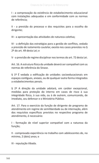 144
Estatuto da Criança e do Adolescente
I - a comprovação da existência de estabelecimento educacional
com instalações adequadas e em conformidade com as normas
de referência;
II - a previsão do processo e dos requisitos para a escolha do
dirigente;
III - a apresentação das atividades de natureza coletiva;
IV - a definição das estratégias para a gestão de conflitos, vedada
a previsão de isolamento cautelar, exceto nos casos previstos no §
2º do art. 49 desta Lei; e
V - a previsão de regime disciplinar nos termos do art. 72 desta Lei.
Art. 16. A estrutura física da unidade deverá ser compatível com as
normas de referência do Sinase.
§ 1º É vedada a edificação de unidades socioeducacionais em
espaços contíguos, anexos, ou de qualquer outra forma integrados
a estabelecimentos penais.
§ 2º A direção da unidade adotará, em caráter excepcional,
medidas para proteção do interno em casos de risco à sua
integridade física, à sua vida, ou à de outrem, comunicando, de
imediato, seu defensor e o Ministério Público.
Art. 17. Para o exercício da função de dirigente de programa de
atendimento em regime de semiliberdade ou de internação, além
dos requisitos específicos previstos no respectivo programa de
atendimento, é necessário:
I - formação de nível superior compatível com a natureza da
função;
II - comprovada experiência no trabalho com adolescentes de, no
mínimo, 2 (dois) anos; e
III - reputação ilibada.
 