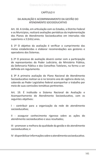 145
Estatuto da Criança e do Adolescente
CAPÍTULO V
DA AVALIAÇÃO E ACOMPANHAMENTO DA GESTÃO DO
ATENDIMENTO SOCIOEDUCATIVO
Art. 18. A União, em articulação com os Estados, o Distrito Federal
e os Municípios, realizará avaliações periódicas da implementação
dos Planos de Atendimento Socioeducativo em intervalos não
superiores a 3 (três) anos.
§ 1º O objetivo da avaliação é verificar o cumprimento das
metas estabelecidas e elaborar recomendações aos gestores e
operadores dos Sistemas.
§ 2º O processo de avaliação deverá contar com a participação
de representantes do Poder Judiciário, do Ministério Público,
da Defensoria Pública e dos Conselhos Tutelares, na forma a ser
definida em regulamento.
§ 3º A primeira avaliação do Plano Nacional de Atendimento
Socioeducativo realizar-se-á no terceiro ano de vigência desta Lei,
cabendo ao Poder Legislativo federal acompanhar o trabalho por
meio de suas comissões temáticas pertinentes.
Art. 19. É instituído o Sistema Nacional de Avaliação e
Acompanhamento do Atendimento Socioeducativo, com os
seguintes objetivos:
I - contribuir para a organização da rede de atendimento
socioeducativo;
II - assegurar conhecimento rigoroso sobre as ações do
atendimento socioeducativo e seus resultados;
III - promover a melhora da qualidade da gestão e do atendimento
socioeducativo; e
IV-disponibilizarinformaçõessobreoatendimentosocioeducativo.
 