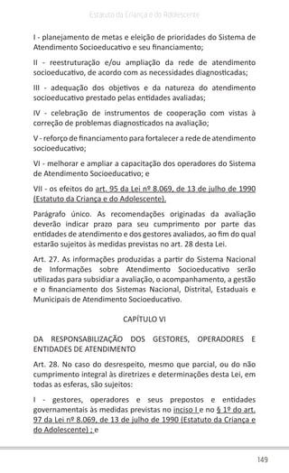 149
Estatuto da Criança e do Adolescente
I - planejamento de metas e eleição de prioridades do Sistema de
Atendimento Socioeducativo e seu financiamento;
II - reestruturação e/ou ampliação da rede de atendimento
socioeducativo, de acordo com as necessidades diagnosticadas;
III - adequação dos objetivos e da natureza do atendimento
socioeducativo prestado pelas entidades avaliadas;
IV - celebração de instrumentos de cooperação com vistas à
correção de problemas diagnosticados na avaliação;
V - reforço de financiamento para fortalecer a rede de atendimento
socioeducativo;
VI - melhorar e ampliar a capacitação dos operadores do Sistema
de Atendimento Socioeducativo; e
VII - os efeitos do art. 95 da Lei nº 8.069, de 13 de julho de 1990
(Estatuto da Criança e do Adolescente).
Parágrafo único. As recomendações originadas da avaliação
deverão indicar prazo para seu cumprimento por parte das
entidades de atendimento e dos gestores avaliados, ao fim do qual
estarão sujeitos às medidas previstas no art. 28 desta Lei.
Art. 27. As informações produzidas a partir do Sistema Nacional
de Informações sobre Atendimento Socioeducativo serão
utilizadas para subsidiar a avaliação, o acompanhamento, a gestão
e o financiamento dos Sistemas Nacional, Distrital, Estaduais e
Municipais de Atendimento Socioeducativo.
CAPÍTULO VI
DA RESPONSABILIZAÇÃO DOS GESTORES, OPERADORES E
ENTIDADES DE ATENDIMENTO
Art. 28. No caso do desrespeito, mesmo que parcial, ou do não
cumprimento integral às diretrizes e determinações desta Lei, em
todas as esferas, são sujeitos:
I - gestores, operadores e seus prepostos e entidades
governamentais às medidas previstas no inciso I e no § 1º do art.
97 da Lei nº 8.069, de 13 de julho de 1990 (Estatuto da Criança e
do Adolescente) ; e
 