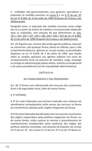 150
Estatuto da Criança e do Adolescente
II - entidades não governamentais, seus gestores, operadores e
prepostos às medidas previstas no inciso II e no § 1º do art. 97
da Lei nº 8.069, de 13 de julho de 1990 (Estatuto da Criança e do
Adolescente).
Parágrafo único. A aplicação das medidas previstas neste artigo
dar-se-á a partir da análise de relatório circunstanciado elaborado
após as avaliações, sem prejuízo do que determinam os arts.
191 a 197, 225 a 227, 230 a 236, 243 e 245 a 247 da Lei nº 8.069,
de 13 de julho de 1990 (Estatuto da Criança e do Adolescente).
Art. 29. Àqueles que, mesmo não sendo agentes públicos, induzam
ou concorram, sob qualquer forma, direta ou indireta, para o não
cumprimento desta Lei, aplicam-se, no que couber, as penalidades
dispostas na Lei nº 8.429, de 2 de junho de 1992, que dispõe
sobre as sanções aplicáveis aos agentes públicos nos casos de
enriquecimento ilícito no exercício de mandato, cargo, emprego
ou função na administração pública direta, indireta ou fundacional
e dá outras providências (Lei de Improbidade Administrativa).
CAPÍTULO VII
DO FINANCIAMENTO E DAS PRIORIDADES
Art. 30. O Sinase será cofinanciado com recursos dos orçamentos
fiscal e da seguridade social, além de outras fontes.
§ 1º (VETADO).
§ 2º Os entes federados que tenham instituído seus sistemas de
atendimento socioeducativo terão acesso aos recursos na forma
de transferência adotada pelos órgãos integrantes do Sinase.
§3ºOsentesfederadosbeneficiadoscomrecursosdosorçamentos
dos órgãos responsáveis pelas políticas integrantes do Sinase, ou
de outras fontes, estão sujeitos às normas e procedimentos de
monitoramento estabelecidos pelas instâncias dos órgãos das
políticas setoriais envolvidas, sem prejuízo do disposto nos incisos
IX e X do art. 4º , nos incisos V e VI do art. 5º e no art. 6º desta Lei.
 