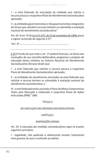 152
Estatuto da Criança e do Adolescente
I - o ente federado de vinculação da entidade que solicita o
recurso possua o respectivo Plano de Atendimento Socioeducativo
aprovado;
II - as entidades governamentais e não governamentais integrantes
do Sinase que solicitem recursos tenham se submetido à avaliação
nacional do atendimento socioeducativo.”
Art. 34. O art. 2º da Lei nº 5.537, de 21 de novembro de 1968, passa
a vigorar acrescido do seguinte § 3º :
“Art. 2º .......................................................................
.............................................................................................
§ 3º O fundo de que trata o art. 1º poderá financiar, na forma das
resoluções de seu conselho deliberativo, programas e projetos de
educação básica relativos ao Sistema Nacional de Atendimento
Socioeducativo (Sinase) desde que:
I - o ente federado que solicitar o recurso possua o respectivo
Plano de Atendimento Socioeducativo aprovado;
II - as entidades de atendimento vinculadas ao ente federado que
solicitar o recurso tenham se submetido à avaliação nacional do
atendimento socioeducativo; e
III - o ente federado tenha assinado o Plano de Metas Compromisso
Todos pela Educação e elaborado o respectivo Plano de Ações
Articuladas (PAR).” (NR)
TÍTULO II
DA EXECUÇÃO DAS MEDIDAS SOCIOEDUCATIVAS
CAPÍTULO I
DISPOSIÇÕES GERAIS
Art. 35. A execução das medidas socioeducativas reger-se-á pelos
seguintes princípios:
I - legalidade, não podendo o adolescente receber tratamento
mais gravoso do que o conferido ao adulto;
 