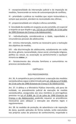 153
Estatuto da Criança e do Adolescente
II - excepcionalidade da intervenção judicial e da imposição de
medidas, favorecendo-se meios de autocomposição de conflitos;
III - prioridade a práticas ou medidas que sejam restaurativas e,
sempre que possível, atendam às necessidades das vítimas;
IV - proporcionalidade em relação à ofensa cometida;
V - brevidade da medida em resposta ao ato cometido, em especial
o respeito ao que dispõe o art. 122 da Lei nº 8.069, de 13 de julho
de 1990 (Estatuto da Criança e do Adolescente) ;
VI - individualização, considerando-se a idade, capacidades e
circunstâncias pessoais do adolescente;
VII - mínima intervenção, restrita ao necessário para a realização
dos objetivos da medida;
VIII - não discriminação do adolescente, notadamente em razão
de etnia, gênero, nacionalidade, classe social, orientação religiosa,
política ou sexual, ou associação ou pertencimento a qualquer
minoria ou status ; e
IX - fortalecimento dos vínculos familiares e comunitários no
processo socioeducativo.
CAPÍTULO II
DOS PROCEDIMENTOS
Art. 36. A competência para jurisdicionar a execução das medidas
socioeducativas segue o determinado pelo art. 146 da Lei nº 8.069,
de 13 de julho de 1990 (Estatuto da Criança e do Adolescente).
Art. 37. A defesa e o Ministério Público intervirão, sob pena de
nulidade, no procedimento judicial de execução de medida
socioeducativa, asseguradas aos seus membros as prerrogativas
previstas na Lei nº 8.069, de 13 de julho de 1990 (Estatuto da
Criança e do Adolescente), podendo requerer as providências
necessárias para adequar a execução aos ditames legais e
regulamentares.
Art. 38. As medidas de proteção, de advertência e de reparação
do dano, quando aplicadas de forma isolada, serão executadas
nos próprios autos do processo de conhecimento, respeitado o
 