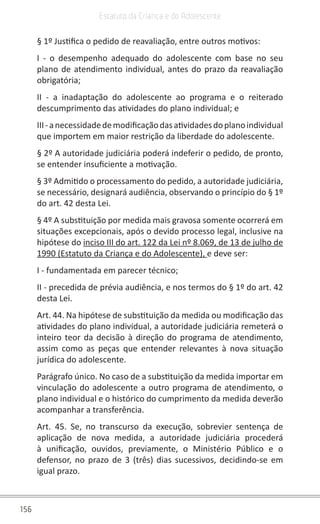 156
Estatuto da Criança e do Adolescente
§ 1º Justifica o pedido de reavaliação, entre outros motivos:
I - o desempenho adequado do adolescente com base no seu
plano de atendimento individual, antes do prazo da reavaliação
obrigatória;
II - a inadaptação do adolescente ao programa e o reiterado
descumprimento das atividades do plano individual; e
III-anecessidadedemodificaçãodasatividadesdoplanoindividual
que importem em maior restrição da liberdade do adolescente.
§ 2º A autoridade judiciária poderá indeferir o pedido, de pronto,
se entender insuficiente a motivação.
§ 3º Admitido o processamento do pedido, a autoridade judiciária,
se necessário, designará audiência, observando o princípio do § 1º
do art. 42 desta Lei.
§ 4º A substituição por medida mais gravosa somente ocorrerá em
situações excepcionais, após o devido processo legal, inclusive na
hipótese do inciso III do art. 122 da Lei nº 8.069, de 13 de julho de
1990 (Estatuto da Criança e do Adolescente), e deve ser:
I - fundamentada em parecer técnico;
II - precedida de prévia audiência, e nos termos do § 1º do art. 42
desta Lei.
Art. 44. Na hipótese de substituição da medida ou modificação das
atividades do plano individual, a autoridade judiciária remeterá o
inteiro teor da decisão à direção do programa de atendimento,
assim como as peças que entender relevantes à nova situação
jurídica do adolescente.
Parágrafo único. No caso de a substituição da medida importar em
vinculação do adolescente a outro programa de atendimento, o
plano individual e o histórico do cumprimento da medida deverão
acompanhar a transferência.
Art. 45. Se, no transcurso da execução, sobrevier sentença de
aplicação de nova medida, a autoridade judiciária procederá
à unificação, ouvidos, previamente, o Ministério Público e o
defensor, no prazo de 3 (três) dias sucessivos, decidindo-se em
igual prazo.
 