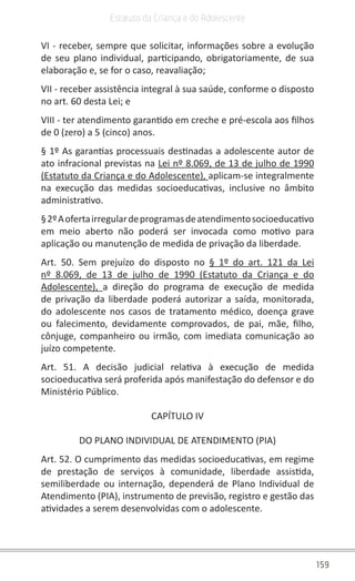 159
Estatuto da Criança e do Adolescente
VI - receber, sempre que solicitar, informações sobre a evolução
de seu plano individual, participando, obrigatoriamente, de sua
elaboração e, se for o caso, reavaliação;
VII - receber assistência integral à sua saúde, conforme o disposto
no art. 60 desta Lei; e
VIII - ter atendimento garantido em creche e pré-escola aos filhos
de 0 (zero) a 5 (cinco) anos.
§ 1º As garantias processuais destinadas a adolescente autor de
ato infracional previstas na Lei nº 8.069, de 13 de julho de 1990
(Estatuto da Criança e do Adolescente), aplicam-se integralmente
na execução das medidas socioeducativas, inclusive no âmbito
administrativo.
§2ºAofertairregulardeprogramasdeatendimentosocioeducativo
em meio aberto não poderá ser invocada como motivo para
aplicação ou manutenção de medida de privação da liberdade.
Art. 50. Sem prejuízo do disposto no § 1º do art. 121 da Lei
nº 8.069, de 13 de julho de 1990 (Estatuto da Criança e do
Adolescente),  a direção do programa de execução de medida
de privação da liberdade poderá autorizar a saída, monitorada,
do adolescente nos casos de tratamento médico, doença grave
ou falecimento, devidamente comprovados, de pai, mãe, filho,
cônjuge, companheiro ou irmão, com imediata comunicação ao
juízo competente.
Art. 51. A decisão judicial relativa à execução de medida
socioeducativa será proferida após manifestação do defensor e do
Ministério Público.
CAPÍTULO IV
DO PLANO INDIVIDUAL DE ATENDIMENTO (PIA)
Art. 52. O cumprimento das medidas socioeducativas, em regime
de prestação de serviços à comunidade, liberdade assistida,
semiliberdade ou internação, dependerá de Plano Individual de
Atendimento (PIA), instrumento de previsão, registro e gestão das
atividades a serem desenvolvidas com o adolescente.
 