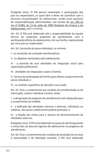 160
Estatuto da Criança e do Adolescente
Parágrafo único. O PIA deverá contemplar a participação dos
pais ou responsáveis, os quais têm o dever de contribuir com o
processo ressocializador do adolescente, sendo esses passíveis
de responsabilização administrativa, nos termos do  art. 249 da
Lei nº 8.069, de 13 de julho de 1990 (Estatuto da Criança e do
Adolescente), civil e criminal.
Art. 53. O PIA será elaborado sob a responsabilidade da equipe
técnica do respectivo programa de atendimento, com a
participação efetiva do adolescente e de sua família, representada
por seus pais ou responsável.
Art. 54. Constarão do plano individual, no mínimo:
I - os resultados da avaliação interdisciplinar;
II - os objetivos declarados pelo adolescente;
III - a previsão de suas atividades de integração social e/ou
capacitação profissional;
IV - atividades de integração e apoio à família;
V - formas de participação da família para efetivo cumprimento do
plano individual; e
VI - as medidas específicas de atenção à sua saúde.
Art. 55. Para o cumprimento das medidas de semiliberdade ou de
internação, o plano individual conterá, ainda:
I - a designação do programa de atendimento mais adequado para
o cumprimento da medida;
II - a definição das atividades internas e externas, individuais ou
coletivas, das quais o adolescente poderá participar; e
III - a fixação das metas para o alcance de desenvolvimento de
atividades externas.
Parágrafo único. O PIA será elaborado no prazo de até 45 (quarenta
e cinco) dias da data do ingresso do adolescente no programa de
atendimento.
Art. 56. Para o cumprimento das medidas de prestação de serviços
à comunidade e de liberdade assistida, o PIA será elaborado
 