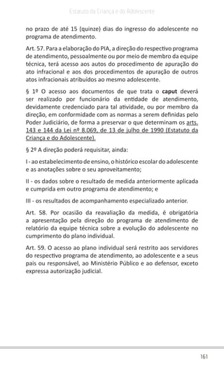 161
Estatuto da Criança e do Adolescente
no prazo de até 15 (quinze) dias do ingresso do adolescente no
programa de atendimento.
Art. 57. Para a elaboração do PIA, a direção do respectivo programa
de atendimento, pessoalmente ou por meio de membro da equipe
técnica, terá acesso aos autos do procedimento de apuração do
ato infracional e aos dos procedimentos de apuração de outros
atos infracionais atribuídos ao mesmo adolescente.
§ 1º O acesso aos documentos de que trata o caput  deverá
ser realizado por funcionário da entidade de atendimento,
devidamente credenciado para tal atividade, ou por membro da
direção, em conformidade com as normas a serem definidas pelo
Poder Judiciário, de forma a preservar o que determinam os arts.
143 e 144 da Lei nº 8.069, de 13 de julho de 1990 (Estatuto da
Criança e do Adolescente).
§ 2º A direção poderá requisitar, ainda:
I-aoestabelecimentodeensino,ohistóricoescolardo adolescente
e as anotações sobre o seu aproveitamento;
II - os dados sobre o resultado de medida anteriormente aplicada
e cumprida em outro programa de atendimento; e
III - os resultados de acompanhamento especializado anterior.
Art. 58. Por ocasião da reavaliação da medida, é obrigatória
a apresentação pela direção do programa de atendimento de
relatório da equipe técnica sobre a evolução do adolescente no
cumprimento do plano individual.
Art. 59. O acesso ao plano individual será restrito aos servidores
do respectivo programa de atendimento, ao adolescente e a seus
pais ou responsável, ao Ministério Público e ao defensor, exceto
expressa autorização judicial.
 