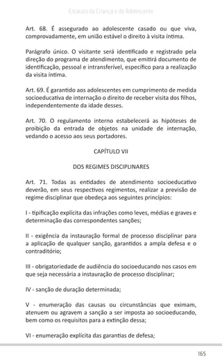 165
Estatuto da Criança e do Adolescente
Art. 68. É assegurado ao adolescente casado ou que viva,
comprovadamente, em união estável o direito à visita íntima.
Parágrafo único. O visitante será identificado e registrado pela
direção do programa de atendimento, que emitirá documento de
identificação, pessoal e intransferível, específico para a realização
da visita íntima.
Art. 69. É garantido aos adolescentes em cumprimento de medida
socioeducativa de internação o direito de receber visita dos filhos,
independentemente da idade desses.
Art. 70. O regulamento interno estabelecerá as hipóteses de
proibição da entrada de objetos na unidade de internação,
vedando o acesso aos seus portadores.
CAPÍTULO VII
DOS REGIMES DISCIPLINARES
Art. 71. Todas as entidades de atendimento socioeducativo
deverão, em seus respectivos regimentos, realizar a previsão de
regime disciplinar que obedeça aos seguintes princípios:
I - tipificação explícita das infrações como leves, médias e graves e
determinação das correspondentes sanções;
II - exigência da instauração formal de processo disciplinar para
a aplicação de qualquer sanção, garantidos a ampla defesa e o
contraditório;
III - obrigatoriedade de audiência do socioeducando nos casos em
que seja necessária a instauração de processo disciplinar;
IV - sanção de duração determinada;
V - enumeração das causas ou circunstâncias que eximam,
atenuem ou agravem a sanção a ser imposta ao socioeducando,
bem como os requisitos para a extinção dessa;
VI - enumeração explícita das garantias de defesa;
 