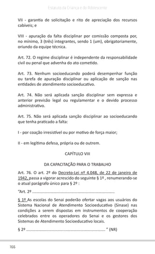 166
Estatuto da Criança e do Adolescente
VII - garantia de solicitação e rito de apreciação dos recursos
cabíveis; e
VIII - apuração da falta disciplinar por comissão composta por,
no mínimo, 3 (três) integrantes, sendo 1 (um), obrigatoriamente,
oriundo da equipe técnica.
Art. 72. O regime disciplinar é independente da responsabilidade
civil ou penal que advenha do ato cometido.
Art. 73. Nenhum socioeducando poderá desempenhar função
ou tarefa de apuração disciplinar ou aplicação de sanção nas
entidades de atendimento socioeducativo.
Art. 74. Não será aplicada sanção disciplinar sem expressa e
anterior previsão legal ou regulamentar e o devido processo
administrativo.
Art. 75. Não será aplicada sanção disciplinar ao socioeducando
que tenha praticado a falta:
I - por coação irresistível ou por motivo de força maior;
II - em legítima defesa, própria ou de outrem.
CAPÍTULO VIII
DA CAPACITAÇÃO PARA O TRABALHO
Art. 76. O art. 2º do Decreto-Lei nº 4.048, de 22 de janeiro de
1942, passa a vigorar acrescido do seguinte § 1º , renumerando-se
o atual parágrafo único para § 2º :
“Art. 2º .........................................................................
§ 1º As escolas do Senai poderão ofertar vagas aos usuários do
Sistema Nacional de Atendimento Socioeducativo (Sinase) nas
condições a serem dispostas em instrumentos de cooperação
celebrados entre os operadores do Senai e os gestores dos
Sistemas de Atendimento Socioeducativo locais.
§ 2º ...................................................................... ” (NR)
 