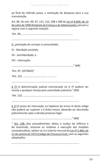 169
Estatuto da Criança e do Adolescente
ao final do referido prazo, a realização de despesas para a sua
manutenção.
Art. 86. Os arts. 90, 97, 121, 122, 198 e 208 da Lei nº 8.069, de 13
de julho de 1990 (Estatuto da Criança e do Adolescente), passam a
vigorar com a seguinte redação:
“Art. 90. ......................................................................
.............................................................................................
V - prestação de serviços à comunidade;
VI - liberdade assistida;
VII - semiliberdade; e
VIII - internação.
. ...................................................................................” (NR)
“Art. 97. (VETADO)”
“Art. 121. ................................. ............
.............................................................................................
§ 7º A determinação judicial mencionada no § 1º poderá ser
revista a qualquer tempo pela autoridade judiciária.” (NR)
“Art. 122. .....................................................................
.............................................................................................
§ 1º O prazo de internação na hipótese do inciso III deste artigo
não poderá ser superior a 3 (três) meses, devendo ser decretada
judicialmente após o devido processo legal.
...................................................................................” (NR)
“  Art. 198. Nos procedimentos afetos à Justiça da Infância e
da Juventude, inclusive os relativos à execução das medidas
socioeducativas, adotar-se-á o sistema recursal da Lei nº 5.869, de
11 de janeiro de 1973 (Código de Processo Civil), com as seguintes
adaptações:
.............................................................................................
 