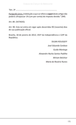 175
Estatuto da Criança e do Adolescente
“Art. 3º ..........................................................................
Parágrafo único. A dedução a que se refere o caput deste artigo não
poderá ultrapassar 1% (um por cento) do imposto devido.” (NR)
Art. 89. (VETADO).
Art. 90. Esta Lei entra em vigor após decorridos 90 (noventa) dias
de sua publicação oficial.
Brasília, 18 de janeiro de 2012; 191º da Independência e 124º da
República.
DILMA ROUSSEFF
José Eduardo Cardozo
Guido Mantega
Alexandre Rocha Santos Padilha
Miriam Belchior
Maria do Rosário Nunes
 