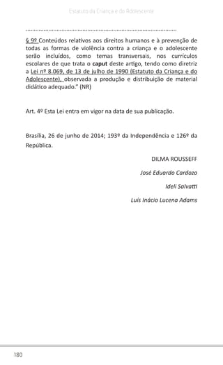 180
Estatuto da Criança e do Adolescente
.............................................................................................
§ 9º Conteúdos relativos aos direitos humanos e à prevenção de
todas as formas de violência contra a criança e o adolescente
serão incluídos, como temas transversais, nos currículos
escolares de que trata o caput deste artigo, tendo como diretriz
a Lei nº 8.069, de 13 de julho de 1990 (Estatuto da Criança e do
Adolescente),  observada a produção e distribuição de material
didático adequado.” (NR)
Art. 4º Esta Lei entra em vigor na data de sua publicação.
Brasília, 26 de junho de 2014; 193º da Independência e 126º da
República.
DILMA ROUSSEFF
José Eduardo Cardozo
Ideli Salvatti
Luís Inácio Lucena Adams
 
