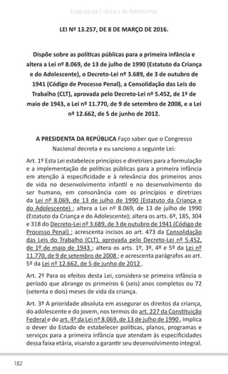 182
Estatuto da Criança e do Adolescente
LEI Nº 13.257, DE 8 DE MARÇO DE 2016.
Dispõe sobre as políticas públicas para a primeira infância e
altera a Lei nº 8.069, de 13 de julho de 1990 (Estatuto da Criança
e do Adolescente), o Decreto-Lei nº 3.689, de 3 de outubro de
1941 (Código de Processo Penal), a Consolidação das Leis do
Trabalho (CLT), aprovada pelo Decreto-Lei nº 5.452, de 1º de
maio de 1943, a Lei nº 11.770, de 9 de setembro de 2008, e a Lei
nº 12.662, de 5 de junho de 2012.
A PRESIDENTA DA REPÚBLICA Faço saber que o Congresso
Nacional decreta e eu sanciono a seguinte Lei:
Art. 1º Esta Lei estabelece princípios e diretrizes para a formulação
e a implementação de políticas públicas para a primeira infância
em atenção à especificidade e à relevância dos primeiros anos
de vida no desenvolvimento infantil e no desenvolvimento do
ser humano, em consonância com os princípios e diretrizes
da Lei nº 8.069, de 13 de julho de 1990 (Estatuto da Criança e
do Adolescente) ; altera a Lei nº 8.069, de 13 de julho de 1990
(Estatuto da Criança e do Adolescente); altera os arts. 6º, 185, 304
e 318 do Decreto-Lei nº 3.689, de 3 de outubro de 1941 (Código de
Processo Penal) ; acrescenta incisos ao art. 473 da Consolidação
das Leis do Trabalho (CLT), aprovada pelo Decreto-Lei nº 5.452,
de 1º de maio de 1943 ; altera os arts. 1º, 3º, 4º e 5º da Lei nº
11.770, de 9 de setembro de 2008 ; e acrescenta parágrafos ao art.
5º da Lei nº 12.662, de 5 de junho de 2012 .
Art. 2º Para os efeitos desta Lei, considera-se primeira infância o
período que abrange os primeiros 6 (seis) anos completos ou 72
(setenta e dois) meses de vida da criança.
Art. 3º A prioridade absoluta em assegurar os direitos da criança,
do adolescente e do jovem, nos termos do art. 227 da Constituição
Federal e do art. 4º da Lei nº 8.069, de 13 de julho de 1990 , implica
o dever do Estado de estabelecer políticas, planos, programas e
serviços para a primeira infância que atendam às especificidades
dessa faixa etária, visando a garantir seu desenvolvimento integral.
 