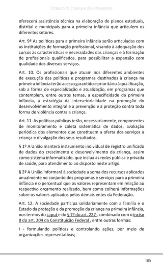 185
Estatuto da Criança e do Adolescente
oferecerá assistência técnica na elaboração de planos estaduais,
distrital e municipais para a primeira infância que articulem os
diferentes setores.
Art. 9º As políticas para a primeira infância serão articuladas com
as instituições de formação profissional, visando à adequação dos
cursos às características e necessidades das crianças e à formação
de profissionais qualificados, para possibilitar a expansão com
qualidade dos diversos serviços.
Art. 10. Os profissionais que atuam nos diferentes ambientes
de execução das políticas e programas destinados à criança na
primeirainfânciaterãoacessogarantidoeprioritárioàqualificação,
sob a forma de especialização e atualização, em programas que
contemplem, entre outros temas, a especificidade da primeira
infância, a estratégia da intersetorialidade na promoção do
desenvolvimento integral e a prevenção e a proteção contra toda
forma de violência contra a criança.
Art. 11. As políticas públicas terão, necessariamente, componentes
de monitoramento e coleta sistemática de dados, avaliação
periódica dos elementos que constituem a oferta dos serviços à
criança e divulgação dos seus resultados.
§ 1º A União manterá instrumento individual de registro unificado
de dados do crescimento e desenvolvimento da criança, assim
como sistema informatizado, que inclua as redes pública e privada
de saúde, para atendimento ao disposto neste artigo.
§ 2º A União informará à sociedade a soma dos recursos aplicados
anualmente no conjunto dos programas e serviços para a primeira
infância e o percentual que os valores representam em relação ao
respectivo orçamento realizado, bem como colherá informações
sobre os valores aplicados pelos demais entes da Federação.
Art. 12. A sociedade participa solidariamente com a família e o
Estado da proteção e da promoção da criança na primeira infância,
nos termos do caput e do § 7º do art. 227 , combinado com o inciso
II do art. 204 da Constituição Federal , entre outras formas:
I - formulando políticas e controlando ações, por meio de
organizações representativas;
 