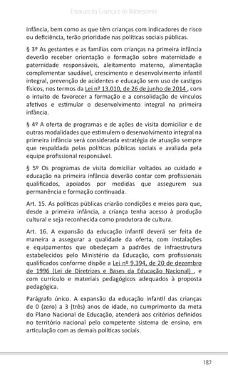 187
Estatuto da Criança e do Adolescente
infância, bem como as que têm crianças com indicadores de risco
ou deficiência, terão prioridade nas políticas sociais públicas.
§ 3º As gestantes e as famílias com crianças na primeira infância
deverão receber orientação e formação sobre maternidade e
paternidade responsáveis, aleitamento materno, alimentação
complementar saudável, crescimento e desenvolvimento infantil
integral, prevenção de acidentes e educação sem uso de castigos
físicos, nos termos da Lei nº 13.010, de 26 de junho de 2014 , com
o intuito de favorecer a formação e a consolidação de vínculos
afetivos e estimular o desenvolvimento integral na primeira
infância.
§ 4º A oferta de programas e de ações de visita domiciliar e de
outras modalidades que estimulem o desenvolvimento integral na
primeira infância será considerada estratégia de atuação sempre
que respaldada pelas políticas públicas sociais e avaliada pela
equipe profissional responsável.
§ 5º Os programas de visita domiciliar voltados ao cuidado e
educação na primeira infância deverão contar com profissionais
qualificados, apoiados por medidas que assegurem sua
permanência e formação continuada.
Art. 15. As políticas públicas criarão condições e meios para que,
desde a primeira infância, a criança tenha acesso à produção
cultural e seja reconhecida como produtora de cultura.
Art. 16. A expansão da educação infantil deverá ser feita de
maneira a assegurar a qualidade da oferta, com instalações
e equipamentos que obedeçam a padrões de infraestrutura
estabelecidos pelo Ministério da Educação, com profissionais
qualificados conforme dispõe a Lei nº 9.394, de 20 de dezembro
de 1996 (Lei de Diretrizes e Bases da Educação Nacional) , e
com currículo e materiais pedagógicos adequados à proposta
pedagógica.
Parágrafo único. A expansão da educação infantil das crianças
de 0 (zero) a 3 (três) anos de idade, no cumprimento da meta
do Plano Nacional de Educação, atenderá aos critérios definidos
no território nacional pelo competente sistema de ensino, em
articulação com as demais políticas sociais.
 