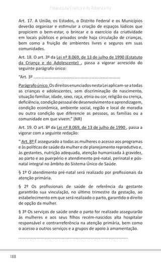 188
Estatuto da Criança e do Adolescente
Art. 17. A União, os Estados, o Distrito Federal e os Municípios
deverão organizar e estimular a criação de espaços lúdicos que
propiciem o bem-estar, o brincar e o exercício da criatividade
em locais públicos e privados onde haja circulação de crianças,
bem como a fruição de ambientes livres e seguros em suas
comunidades.
Art. 18. O art. 3º da Lei nº 8.069, de 13 de julho de 1990 (Estatuto
da Criança e do Adolescente) , passa a vigorar acrescido do
seguinte parágrafo único:
“Art. 3º ..........................................................................
Parágrafoúnico. OsdireitosenunciadosnestaLeiaplicam-seatodas
as crianças e adolescentes, sem discriminação de nascimento,
situação familiar, idade, sexo, raça, etnia ou cor, religião ou crença,
deficiência,condiçãopessoaldedesenvolvimentoeaprendizagem,
condição econômica, ambiente social, região e local de moradia
ou outra condição que diferencie as pessoas, as famílias ou a
comunidade em que vivem.” (NR)
Art. 19. O art. 8º da Lei nº 8.069, de 13 de julho de 1990 , passa a
vigorar com a seguinte redação:
“ Art. 8º É assegurado a todas as mulheres o acesso aos programas
e às políticas de saúde da mulher e de planejamento reprodutivo e,
às gestantes, nutrição adequada, atenção humanizada à gravidez,
ao parto e ao puerpério e atendimento pré-natal, perinatal e pós-
natal integral no âmbito do Sistema Único de Saúde.
§ 1º O atendimento pré-natal será realizado por profissionais da
atenção primária.
§ 2º Os profissionais de saúde de referência da gestante
garantirão sua vinculação, no último trimestre da gestação, ao
estabelecimento em que será realizado o parto, garantido o direito
de opção da mulher.
§ 3º Os serviços de saúde onde o parto for realizado assegurarão
às mulheres e aos seus filhos recém-nascidos alta hospitalar
responsável e contrarreferência na atenção primária, bem como
o acesso a outros serviços e a grupos de apoio à amamentação.
.............................................................................................
 