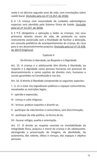 19
Estatuto da Criança e do Adolescente
sexto e no décimo segundo anos de vida, com orientações sobre
saúde bucal. (Incluído pela Lei nº 13.257, de 2016)
§ 4 o 
A criança com necessidade de cuidados odontológicos
especiais será atendida pelo Sistema Único de Saúde. (Incluído
pela Lei nº 13.257, de 2016)
§ 5 º  É obrigatória a aplicação a todas as crianças, nos seus
primeiros dezoito meses de vida, de protocolo ou outro
instrumento construído com a finalidade de facilitar a detecção,
em consulta pediátrica de acompanhamento da criança, de risco
para o seu desenvolvimento psíquico. (Incluído pela Lei nº 13.438,
de 2017) (Vigência)
Capítulo II
Do Direito à Liberdade, ao Respeito e à Dignidade
Art. 15. A criança e o adolescente têm direito à liberdade, ao
respeito e à dignidade como pessoas humanas em processo de
desenvolvimento e como sujeitos de direitos civis, humanos e
sociais garantidos na Constituição e nas leis.
Art. 16. O direito à liberdade compreende os seguintes aspectos:
I - ir, vir e estar nos logradouros públicos e espaços comunitários,
ressalvadas as restrições legais;
II - opinião e expressão;
III - crença e culto religioso;
IV - brincar, praticar esportes e divertir-se;
V - participar da vida familiar e comunitária, sem discriminação;
VI - participar da vida política, na forma da lei;
VII - buscar refúgio, auxílio e orientação.
Art. 17. O direito ao respeito consiste na inviolabilidade da
integridade física, psíquica e moral da criança e do adolescente,
abrangendo a preservação da imagem, da identidade, da
autonomia, dos valores, idéias e crenças, dos espaços e objetos
pessoais.
 