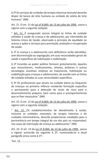 190
Estatuto da Criança e do Adolescente
§ 2º Os serviços de unidades de terapia intensiva neonatal deverão
dispor de banco de leite humano ou unidade de coleta de leite
humano.” (NR)
Art. 21. O art. 11 da Lei nº 8.069, de 13 de julho de 1990 , passa a
vigorar com a seguinte redação:
“  Art. 11. É assegurado acesso integral às linhas de cuidado
voltadas à saúde da criança e do adolescente, por intermédio do
Sistema Único de Saúde, observado o princípio da equidade no
acesso a ações e serviços para promoção, proteção e recuperação
da saúde.
§ 1º A criança e o adolescente com deficiência serão atendidos,
sem discriminação ou segregação, em suas necessidades gerais de
saúde e específicas de habilitação e reabilitação.
§ 2º Incumbe ao poder público fornecer gratuitamente, àqueles
que necessitarem, medicamentos, órteses, próteses e outras
tecnologias assistivas relativas ao tratamento, habilitação ou
reabilitação para crianças e adolescentes, de acordo com as linhas
de cuidado voltadas às suas necessidades específicas.
§ 3º Os profissionais que atuam no cuidado diário ou frequente
de crianças na primeira infância receberão formação específica
e permanente para a detecção de sinais de risco para o
desenvolvimento psíquico, bem como para o acompanhamento
que se fizer necessário.” (NR)
Art. 22. O art. 12 da Lei nº 8.069, de 13 de julho de 1990 , passa a
vigorar com a seguinte redação:
“  Art. 12. Os estabelecimentos de atendimento à saúde,
inclusive as unidades neonatais, de terapia intensiva e de
cuidados intermediários, deverão proporcionar condições para a
permanência em tempo integral de um dos pais ou responsável,
nos casos de internação de criança ou adolescente.” (NR)
Art. 23. O art. 13 da Lei nº 8.069, de 13 de julho de 1990 , passa
a vigorar acrescido do seguinte § 2º, numerando-se o atual
parágrafo único como § 1º :
“Art. 13. .......................................................................
 