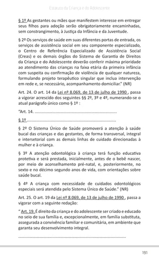 191
Estatuto da Criança e do Adolescente
§ 1º As gestantes ou mães que manifestem interesse em entregar
seus filhos para adoção serão obrigatoriamente encaminhadas,
sem constrangimento, à Justiça da Infância e da Juventude.
§ 2º Os serviços de saúde em suas diferentes portas de entrada, os
serviços de assistência social em seu componente especializado,
o Centro de Referência Especializado de Assistência Social
(Creas) e os demais órgãos do Sistema de Garantia de Direitos
da Criança e do Adolescente deverão conferir máxima prioridade
ao atendimento das crianças na faixa etária da primeira infância
com suspeita ou confirmação de violência de qualquer natureza,
formulando projeto terapêutico singular que inclua intervenção
em rede e, se necessário, acompanhamento domiciliar.” (NR)
Art. 24. O art. 14 da Lei nº 8.069, de 13 de julho de 1990 , passa
a vigorar acrescido dos seguintes §§ 2º, 3º e 4º, numerando-se o
atual parágrafo único como § 1º :
“Art. 14. .......................................................................
§ 1º .............................................................................
§ 2º O Sistema Único de Saúde promoverá a atenção à saúde
bucal das crianças e das gestantes, de forma transversal, integral
e intersetorial com as demais linhas de cuidado direcionadas à
mulher e à criança.
§ 3º A atenção odontológica à criança terá função educativa
protetiva e será prestada, inicialmente, antes de o bebê nascer,
por meio de aconselhamento pré-natal, e, posteriormente, no
sexto e no décimo segundo anos de vida, com orientações sobre
saúde bucal.
§ 4º A criança com necessidade de cuidados odontológicos
especiais será atendida pelo Sistema Único de Saúde.” (NR)
Art. 25. O art. 19 da Lei nº 8.069, de 13 de julho de 1990 , passa a
vigorar com a seguinte redação:
“ Art. 19. É direito da criança e do adolescente ser criado e educado
no seio de sua família e, excepcionalmente, em família substituta,
assegurada a convivência familiar e comunitária, em ambiente que
garanta seu desenvolvimento integral.
.............................................................................................
 