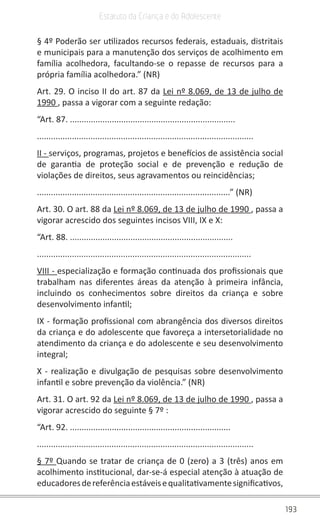 193
Estatuto da Criança e do Adolescente
§ 4º Poderão ser utilizados recursos federais, estaduais, distritais
e municipais para a manutenção dos serviços de acolhimento em
família acolhedora, facultando-se o repasse de recursos para a
própria família acolhedora.” (NR)
Art. 29. O inciso II do art. 87 da Lei nº 8.069, de 13 de julho de
1990 , passa a vigorar com a seguinte redação:
“Art. 87. .......................................................................
.............................................................................................
II - serviços, programas, projetos e benefícios de assistência social
de garantia de proteção social e de prevenção e redução de
violações de direitos, seus agravamentos ou reincidências;
...................................................................................” (NR)
Art. 30. O art. 88 da Lei nº 8.069, de 13 de julho de 1990 , passa a
vigorar acrescido dos seguintes incisos VIII, IX e X:
“Art. 88. ......................................................................
............................................................................................
VIII - especialização e formação continuada dos profissionais que
trabalham nas diferentes áreas da atenção à primeira infância,
incluindo os conhecimentos sobre direitos da criança e sobre
desenvolvimento infantil;
IX - formação profissional com abrangência dos diversos direitos
da criança e do adolescente que favoreça a intersetorialidade no
atendimento da criança e do adolescente e seu desenvolvimento
integral;
X - realização e divulgação de pesquisas sobre desenvolvimento
infantil e sobre prevenção da violência.” (NR)
Art. 31. O art. 92 da Lei nº 8.069, de 13 de julho de 1990 , passa a
vigorar acrescido do seguinte § 7º :
“Art. 92. .....................................................................
.............................................................................................
§ 7º Quando se tratar de criança de 0 (zero) a 3 (três) anos em
acolhimento institucional, dar-se-á especial atenção à atuação de
educadoresdereferênciaestáveisequalitativamentesignificativos,
 