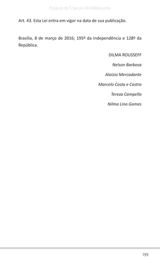 199
Estatuto da Criança e do Adolescente
Art. 43. Esta Lei entra em vigor na data de sua publicação.
Brasília, 8 de março de 2016; 195º da Independência e 128º da
República.
DILMA ROUSSEFF
Nelson Barbosa
Aloizio Mercadante
Marcelo Costa e Castro
Tereza Campello
Nilma Lino Gomes
 