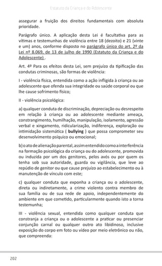 202
Estatuto da Criança e do Adolescente
assegurar a fruição dos direitos fundamentais com absoluta
prioridade.
Parágrafo único. A aplicação desta Lei é facultativa para as
vítimas e testemunhas de violência entre 18 (dezoito) e 21 (vinte
e um) anos, conforme disposto no parágrafo único do art. 2º da
Lei nº 8.069, de 13 de julho de 1990 (Estatuto da Criança e do
Adolescente) .
Art. 4º Para os efeitos desta Lei, sem prejuízo da tipificação das
condutas criminosas, são formas de violência:
I - violência física, entendida como a ação infligida à criança ou ao
adolescente que ofenda sua integridade ou saúde corporal ou que
lhe cause sofrimento físico;
II - violência psicológica:
a) qualquer conduta de discriminação, depreciação ou desrespeito
em relação à criança ou ao adolescente mediante ameaça,
constrangimento, humilhação, manipulação, isolamento, agressão
verbal e xingamento, ridicularização, indiferença, exploração ou
intimidação sistemática ( bullying ) que possa comprometer seu
desenvolvimento psíquico ou emocional;
b)oatodealienaçãoparental,assimentendidocomoainterferência
na formação psicológica da criança ou do adolescente, promovida
ou induzida por um dos genitores, pelos avós ou por quem os
tenha sob sua autoridade, guarda ou vigilância, que leve ao
repúdio de genitor ou que cause prejuízo ao estabelecimento ou à
manutenção de vínculo com este;
c) qualquer conduta que exponha a criança ou o adolescente,
direta ou indiretamente, a crime violento contra membro de
sua família ou de sua rede de apoio, independentemente do
ambiente em que cometido, particularmente quando isto a torna
testemunha;
III - violência sexual, entendida como qualquer conduta que
constranja a criança ou o adolescente a praticar ou presenciar
conjunção carnal ou qualquer outro ato libidinoso, inclusive
exposição do corpo em foto ou vídeo por meio eletrônico ou não,
que compreenda:
 