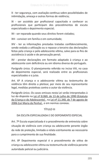 205
Estatuto da Criança e do Adolescente
X - ter segurança, com avaliação contínua sobre possibilidades de
intimidação, ameaça e outras formas de violência;
XI - ser assistido por profissional capacitado e conhecer os
profissionais que participam dos procedimentos de escuta
especializada e depoimento especial;
XII - ser reparado quando seus direitos forem violados;
XIII - conviver em família e em comunidade;
XIV - ter as informações prestadas tratadas confidencialmente,
sendo vedada a utilização ou o repasse a terceiro das declarações
feitas pela criança e pelo adolescente vítima, salvo para os fins de
assistência à saúde e de persecução penal;
XV - prestar declarações em formato adaptado à criança e ao
adolescente com deficiência ou em idioma diverso do português.
Parágrafo único. O planejamento referido no inciso VIII, no caso
de depoimento especial, será realizado entre os profissionais
especializados e o juízo.
Art. 6º A criança e o adolescente vítima ou testemunha de
violência têm direito a pleitear, por meio de seu representante
legal, medidas protetivas contra o autor da violência.
Parágrafo único. Os casos omissos nesta Lei serão interpretados à
luz do disposto na Lei nº 8.069, de 13 de julho de 1990 (Estatuto
da Criança e do Adolescente) , na Lei nº 11.340, de 7 de agosto de
2006 (Lei Maria da Penha) , e em normas conexas.
TÍTULO III
DA ESCUTA ESPECIALIZADA E DO DEPOIMENTO ESPECIAL
Art. 7º Escuta especializada é o procedimento de entrevista sobre
situação de violência com criança ou adolescente perante órgão
da rede de proteção, limitado o relato estritamente ao necessário
para o cumprimento de sua finalidade.
Art. 8º Depoimento especial é o procedimento de oitiva de
criança ou adolescente vítima ou testemunha de violência perante
autoridade policial ou judiciária.
 