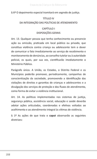 208
Estatuto da Criança e do Adolescente
§ 6º O depoimento especial tramitará em segredo de justiça.
TÍTULO IV
DA INTEGRAÇÃO DAS POLÍTICAS DE ATENDIMENTO
CAPÍTULO I
DISPOSIÇÕES GERAIS
Art. 13. Qualquer pessoa que tenha conhecimento ou presencie
ação ou omissão, praticada em local público ou privado, que
constitua violência contra criança ou adolescente tem o dever
de comunicar o fato imediatamente ao serviço de recebimento e
monitoramento de denúncias, ao conselho tutelar ou à autoridade
policial, os quais, por sua vez, cientificarão imediatamente o
Ministério Público.
Parágrafo único. A União, os Estados, o Distrito Federal e os
Municípios poderão promover, periodicamente, campanhas de
conscientização da sociedade, promovendo a identificação das
violações de direitos e garantias de crianças e adolescentes e a
divulgação dos serviços de proteção e dos fluxos de atendimento,
como forma de evitar a violência institucional.
Art. 14. As políticas implementadas nos sistemas de justiça,
segurança pública, assistência social, educação e saúde deverão
adotar ações articuladas, coordenadas e efetivas voltadas ao
acolhimento e ao atendimento integral às vítimas de violência.
§ 1º As ações de que trata o caput  observarão as seguintes
diretrizes:
 