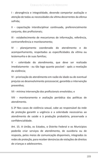 209
Estatuto da Criança e do Adolescente
I - abrangência e integralidade, devendo comportar avaliação e
atenção de todas as necessidades da vítima decorrentes da ofensa
sofrida;
II - capacitação interdisciplinar continuada, preferencialmente
conjunta, dos profissionais;
III - estabelecimento de mecanismos de informação, referência,
contrarreferência e monitoramento;
IV - planejamento coordenado do atendimento e do
acompanhamento, respeitadas as especificidades da vítima ou
testemunha e de suas famílias;
V - celeridade do atendimento, que deve ser realizado
imediatamente - ou tão logo quanto possível - após a revelação
da violência;
VI - priorização do atendimento em razão da idade ou de eventual
prejuízo ao desenvolvimento psicossocial, garantida a intervenção
preventiva;
VII - mínima intervenção dos profissionais envolvidos; e
VIII - monitoramento e avaliação periódica das políticas de
atendimento.
§ 2º Nos casos de violência sexual, cabe ao responsável da rede
de proteção garantir a urgência e a celeridade necessárias ao
atendimento de saúde e à produção probatória, preservada a
confidencialidade.
Art. 15. A União, os Estados, o Distrito Federal e os Municípios
poderão criar serviços de atendimento, de ouvidoria ou de
resposta, pelos meios de comunicação disponíveis, integrados às
redes de proteção, para receber denúncias de violações de direitos
de crianças e adolescentes.
 