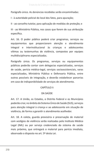 210
Estatuto da Criança e do Adolescente
Parágrafo único. As denúncias recebidas serão encaminhadas:
I - à autoridade policial do local dos fatos, para apuração;
II - ao conselho tutelar, para aplicação de medidas de proteção; e
III - ao Ministério Público, nos casos que forem de sua atribuição
específica.
Art. 16. O poder público poderá criar programas, serviços ou
equipamentos que proporcionem atenção e atendimento
integral e interinstitucional às crianças e adolescentes
vítimas ou testemunhas de violência, compostos por equipes
multidisciplinares especializadas.
Parágrafo único. Os programas, serviços ou equipamentos
públicos poderão contar com delegacias especializadas, serviços
de saúde, perícia médico-legal, serviços socioassistenciais, varas
especializadas, Ministério Público e Defensoria Pública, entre
outros possíveis de integração, e deverão estabelecer parcerias
em caso de indisponibilidade de serviços de atendimento.
CAPÍTULO Ii
DA SAÚDE
Art. 17. A União, os Estados, o Distrito Federal e os Municípios
poderão criar, no âmbito do Sistema Único de Saúde (SUS), serviços
para atenção integral à criança e ao adolescente em situação de
violência, de forma a garantir o atendimento acolhedor.
Art. 18. A coleta, guarda provisória e preservação de material
com vestígios de violência serão realizadas pelo Instituto Médico
Legal (IML) ou por serviço credenciado do sistema de saúde
mais próximo, que entregará o material para perícia imediata,
observado o disposto no art. 5º desta Lei.
 