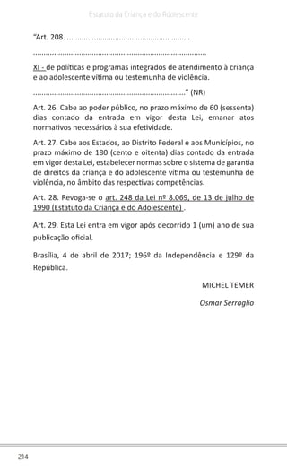 214
Estatuto da Criança e do Adolescente
“Art. 208. ...........................................................
...................................................................................
XI - de políticas e programas integrados de atendimento à criança
e ao adolescente vítima ou testemunha de violência.
.........................................................................” (NR)
Art. 26. Cabe ao poder público, no prazo máximo de 60 (sessenta)
dias contado da entrada em vigor desta Lei, emanar atos
normativos necessários à sua efetividade.
Art. 27. Cabe aos Estados, ao Distrito Federal e aos Municípios, no
prazo máximo de 180 (cento e oitenta) dias contado da entrada
em vigor desta Lei, estabelecer normas sobre o sistema de garantia
de direitos da criança e do adolescente vítima ou testemunha de
violência, no âmbito das respectivas competências.
Art. 28. Revoga-se o art. 248 da Lei nº 8.069, de 13 de julho de
1990 (Estatuto da Criança e do Adolescente) .
Art. 29. Esta Lei entra em vigor após decorrido 1 (um) ano de sua
publicação oficial.
Brasília, 4 de abril de 2017; 196º da Independência e 129º da
República.
MICHEL TEMER
Osmar Serraglio
 