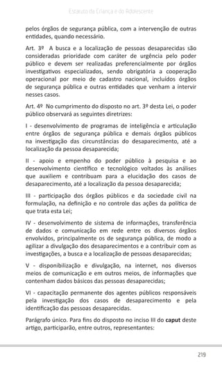 219
Estatuto da Criança e do Adolescente
pelos órgãos de segurança pública, com a intervenção de outras
entidades, quando necessário.
Art. 3º  A busca e a localização de pessoas desaparecidas são
consideradas prioridade com caráter de urgência pelo poder
público e devem ser realizadas preferencialmente por órgãos
investigativos especializados, sendo obrigatória a cooperação
operacional por meio de cadastro nacional, incluídos órgãos
de segurança pública e outras entidades que venham a intervir
nesses casos.
Art. 4º  No cumprimento do disposto no art. 3º desta Lei, o poder
público observará as seguintes diretrizes:
I - desenvolvimento de programas de inteligência e articulação
entre órgãos de segurança pública e demais órgãos públicos
na investigação das circunstâncias do desaparecimento, até a
localização da pessoa desaparecida;
II - apoio e empenho do poder público à pesquisa e ao
desenvolvimento científico e tecnológico voltados às análises
que auxiliem e contribuam para a elucidação dos casos de
desaparecimento, até a localização da pessoa desaparecida;
III - participação dos órgãos públicos e da sociedade civil na
formulação, na definição e no controle das ações da política de
que trata esta Lei;
IV - desenvolvimento de sistema de informações, transferência
de dados e comunicação em rede entre os diversos órgãos
envolvidos, principalmente os de segurança pública, de modo a
agilizar a divulgação dos desaparecimentos e a contribuir com as
investigações, a busca e a localização de pessoas desaparecidas;
V - disponibilização e divulgação, na internet, nos diversos
meios de comunicação e em outros meios, de informações que
contenham dados básicos das pessoas desaparecidas;
VI - capacitação permanente dos agentes públicos responsáveis
pela investigação dos casos de desaparecimento e pela
identificação das pessoas desaparecidas.
Parágrafo único. Para fins do disposto no inciso III do caput deste
artigo, participarão, entre outros, representantes:
 