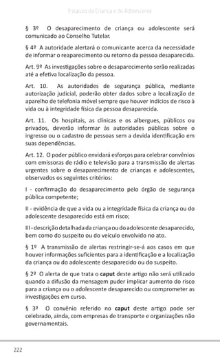 222
Estatuto da Criança e do Adolescente
§ 3º  O desaparecimento de criança ou adolescente será
comunicado ao Conselho Tutelar.
§ 4º  A autoridade alertará o comunicante acerca da necessidade
de informar o reaparecimento ou retorno da pessoa desaparecida.
Art. 9º  As investigações sobre o desaparecimento serão realizadas
até a efetiva localização da pessoa.
Art. 10.  As autoridades de segurança pública, mediante
autorização judicial, poderão obter dados sobre a localização de
aparelho de telefonia móvel sempre que houver indícios de risco à
vida ou à integridade física da pessoa desaparecida.
Art. 11.  Os hospitais, as clínicas e os albergues, públicos ou
privados, deverão informar às autoridades públicas sobre o
ingresso ou o cadastro de pessoas sem a devida identificação em
suas dependências.
Art. 12.  O poder público envidará esforços para celebrar convênios
com emissoras de rádio e televisão para a transmissão de alertas
urgentes sobre o desaparecimento de crianças e adolescentes,
observados os seguintes critérios:
I - confirmação do desaparecimento pelo órgão de segurança
pública competente;
II - evidência de que a vida ou a integridade física da criança ou do
adolescente desaparecido está em risco;
III-descriçãodetalhadadacriançaoudoadolescentedesaparecido,
bem como do suspeito ou do veículo envolvido no ato.
§ 1º  A transmissão de alertas restringir-se-á aos casos em que
houver informações suficientes para a identificação e a localização
da criança ou do adolescente desaparecido ou do suspeito.
§ 2º  O alerta de que trata o caput deste artigo não será utilizado
quando a difusão da mensagem puder implicar aumento do risco
para a criança ou o adolescente desaparecido ou comprometer as
investigações em curso.
§ 3º  O convênio referido no caput  deste artigo pode ser
celebrado, ainda, com empresas de transporte e organizações não
governamentais.
 