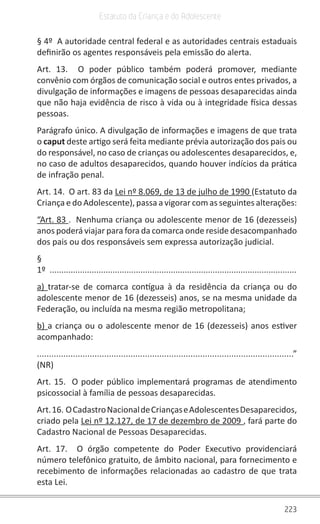 223
Estatuto da Criança e do Adolescente
§ 4º  A autoridade central federal e as autoridades centrais estaduais
definirão os agentes responsáveis pela emissão do alerta.
Art. 13.  O poder público também poderá promover, mediante
convênio com órgãos de comunicação social e outros entes privados, a
divulgação de informações e imagens de pessoas desaparecidas ainda
que não haja evidência de risco à vida ou à integridade física dessas
pessoas.
Parágrafo único. A divulgação de informações e imagens de que trata
o caput deste artigo será feita mediante prévia autorização dos pais ou
do responsável, no caso de crianças ou adolescentes desaparecidos, e,
no caso de adultos desaparecidos, quando houver indícios da prática
de infração penal.
Art. 14.  O art. 83 da Lei nº 8.069, de 13 de julho de 1990 (Estatuto da
Criança e do Adolescente), passa a vigorar com as seguintes alterações:
“Art. 83 .  Nenhuma criança ou adolescente menor de 16 (dezesseis)
anos poderá viajar para fora da comarca onde reside desacompanhado
dos pais ou dos responsáveis sem expressa autorização judicial.
§
1º  ..........................................................................................................
a)  tratar-se de comarca contígua à da residência da criança ou do
adolescente menor de 16 (dezesseis) anos, se na mesma unidade da
Federação, ou incluída na mesma região metropolitana;
b) a criança ou o adolescente menor de 16 (dezesseis) anos estiver
acompanhado:
...........................................................................................................”
(NR)
Art. 15.  O poder público implementará programas de atendimento
psicossocial à família de pessoas desaparecidas.
Art.16. OCadastroNacionaldeCriançaseAdolescentesDesaparecidos,
criado pela Lei nº 12.127, de 17 de dezembro de 2009 , fará parte do
Cadastro Nacional de Pessoas Desaparecidas.
Art. 17.   O órgão competente do Poder Executivo providenciará
número telefônico gratuito, de âmbito nacional, para fornecimento e
recebimento de informações relacionadas ao cadastro de que trata
esta Lei.
 