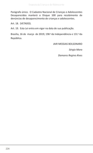 224
Estatuto da Criança e do Adolescente
Parágrafo único.  O Cadastro Nacional de Crianças e Adolescentes
Desaparecidos manterá o Disque 100 para recebimento de
denúncias de desaparecimento de crianças e adolescentes.
Art. 18.  (VETADO).
Art. 19.  Esta Lei entra em vigor na data de sua publicação.
Brasília, 16 de  março  de 2019; 198 o 
da Independência e 131 o 
da
República.
JAIR MESSIAS BOLSONARO
Sérgio Moro
Damares Regina Alves
 
