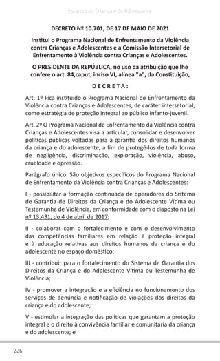 226
Estatuto da Criança e do Adolescente
DECRETO Nº 10.701, DE 17 DE MAIO DE 2021
Institui o Programa Nacional de Enfrentamento da Violência
contra Crianças e Adolescentes e a Comissão Intersetorial de
Enfrentamento à Violência contra Crianças e Adolescentes.
O PRESIDENTE DA REPÚBLICA, no uso da atribuição que lhe
confere o art. 84,caput, inciso VI, alínea "a", da Constituição,
D E C R E T A :
Art. 1º Fica instituído o Programa Nacional de Enfrentamento da
Violência contra Crianças e Adolescentes, de caráter intersetorial,
como estratégia de proteção integral ao público infanto-juvenil.
Art. 2º O Programa Nacional de Enfrentamento da Violência contra
Crianças e Adolescentes visa a articular, consolidar e desenvolver
políticas públicas voltadas para a garantia dos direitos humanos
da criança e do adolescente, a fim de protegê-los de toda forma
de negligência, discriminação, exploração, violência, abuso,
crueldade e opressão.
Parágrafo único. São objetivos específicos do Programa Nacional
de Enfrentamento da Violência contra Crianças e Adolescentes:
I - possibilitar a formação continuada de operadores do Sistema
de Garantia de Direitos da Criança e do Adolescente Vítima ou
Testemunha de Violência, em conformidade com o disposto na Lei
nº 13.431, de 4 de abril de 2017;
II - colaborar com o fortalecimento e com o desenvolvimento
das competências familiares em relação à proteção integral
e à educação relativas aos direitos humanos da criança e do
adolescente no espaço doméstico;
III - contribuir para o fortalecimento do Sistema de Garantia dos
Direitos da Criança e do Adolescente Vítima ou Testemunha de
Violência;
IV - promover a integração e a eficiência no funcionamento dos
serviços de denúncia e notificação de violações dos direitos da
criança e do adolescente;
V - estimular a integração das políticas que garantam a proteção
integral e o direito à convivência familiar e comunitária da criança
e do adolescente; e
 
