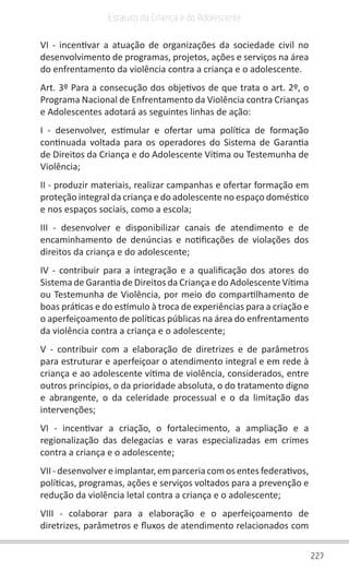 227
Estatuto da Criança e do Adolescente
VI - incentivar a atuação de organizações da sociedade civil no
desenvolvimento de programas, projetos, ações e serviços na área
do enfrentamento da violência contra a criança e o adolescente.
Art. 3º Para a consecução dos objetivos de que trata o art. 2º, o
Programa Nacional de Enfrentamento da Violência contra Crianças
e Adolescentes adotará as seguintes linhas de ação:
I - desenvolver, estimular e ofertar uma política de formação
continuada voltada para os operadores do Sistema de Garantia
de Direitos da Criança e do Adolescente Vítima ou Testemunha de
Violência;
II - produzir materiais, realizar campanhas e ofertar formação em
proteção integral da criança e do adolescente no espaço doméstico
e nos espaços sociais, como a escola;
III - desenvolver e disponibilizar canais de atendimento e de
encaminhamento de denúncias e notificações de violações dos
direitos da criança e do adolescente;
IV - contribuir para a integração e a qualificação dos atores do
Sistema de Garantia de Direitos da Criança e do Adolescente Vítima
ou Testemunha de Violência, por meio do compartilhamento de
boas práticas e do estímulo à troca de experiências para a criação e
o aperfeiçoamento de políticas públicas na área do enfrentamento
da violência contra a criança e o adolescente;
V - contribuir com a elaboração de diretrizes e de parâmetros
para estruturar e aperfeiçoar o atendimento integral e em rede à
criança e ao adolescente vítima de violência, considerados, entre
outros princípios, o da prioridade absoluta, o do tratamento digno
e abrangente, o da celeridade processual e o da limitação das
intervenções;
VI - incentivar a criação, o fortalecimento, a ampliação e a
regionalização das delegacias e varas especializadas em crimes
contra a criança e o adolescente;
VII - desenvolvere implantar, emparceria com os entes federativos,
políticas, programas, ações e serviços voltados para a prevenção e
redução da violência letal contra a criança e o adolescente;
VIII - colaborar para a elaboração e o aperfeiçoamento de
diretrizes, parâmetros e fluxos de atendimento relacionados com
 