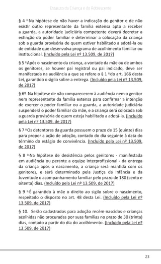 23
Estatuto da Criança e do Adolescente
§ 4 o 
Na hipótese de não haver a indicação do genitor e de não
existir outro representante da família extensa apto a receber
a guarda, a autoridade judiciária competente deverá decretar a
extinção do poder familiar e determinar a colocação da criança
sob a guarda provisória de quem estiver habilitado a adotá-la ou
de entidade que desenvolva programa de acolhimento familiar ou
institucional. (Incluído pela Lei nº 13.509, de 2017)
§ 5 o 
Após o nascimento da criança, a vontade da mãe ou de ambos
os genitores, se houver pai registral ou pai indicado, deve ser
manifestada na audiência a que se refere o § 1 o 
do art. 166 desta
Lei, garantido o sigilo sobre a entrega. (Incluído pela Lei nº 13.509,
de 2017)
§ 6º  Na hipótese de não comparecerem à audiência nem o genitor
nem representante da família extensa para confirmar a intenção
de exercer o poder familiar ou a guarda, a autoridade judiciária
suspenderá o poder familiar da mãe, e a criança será colocada sob
a guarda provisória de quem esteja habilitado a adotá-la. (Incluído
pela Lei nº 13.509, de 2017)
§ 7 o 
Os detentores da guarda possuem o prazo de 15 (quinze) dias
para propor a ação de adoção, contado do dia seguinte à data do
término do estágio de convivência. (Incluído pela Lei nº 13.509,
de 2017)
§ 8 o 
Na hipótese de desistência pelos genitores - manifestada
em audiência ou perante a equipe interprofissional - da entrega
da criança após o nascimento, a criança será mantida com os
genitores, e será determinado pela Justiça da Infância e da
Juventude o acompanhamento familiar pelo prazo de 180 (cento e
oitenta) dias. (Incluído pela Lei nº 13.509, de 2017)
§ 9 o 
É garantido à mãe o direito ao sigilo sobre o nascimento,
respeitado o disposto no art. 48 desta Lei. (Incluído pela Lei nº
13.509, de 2017)
§ 10.  Serão cadastrados para adoção recém-nascidos e crianças
acolhidas não procuradas por suas famílias no prazo de 30 (trinta)
dias, contado a partir do dia do acolhimento. (Incluído pela Lei nº
13.509, de 2017)
 