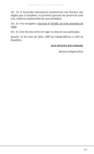 231
Estatuto da Criança e do Adolescente
Art. 13. A Comissão Intersetorial encaminhará aos titulares dos
órgãos que a compõem, na primeira quinzena de janeiro de cada
ano, relatório substanciado de suas atividades.
Art. 14. Fica revogado o Decreto nº 10.482, de 9 de setembro de
2020.
Art. 15. Este Decreto entra em vigor na data de sua publicação.
Brasília, 17 de maio de 2021; 200º da Independência e 133º da
República.
JAIR MESSIAS BOLSONARO
Damares Regina Alves
 
