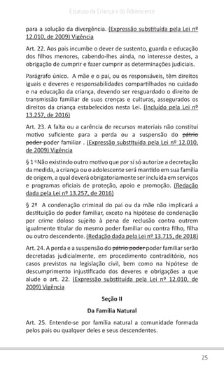 25
Estatuto da Criança e do Adolescente
para a solução da divergência. (Expressão substituída pela Lei nº
12.010, de 2009) Vigência
Art. 22. Aos pais incumbe o dever de sustento, guarda e educação
dos filhos menores, cabendo-lhes ainda, no interesse destes, a
obrigação de cumprir e fazer cumprir as determinações judiciais.
Parágrafo único.  A mãe e o pai, ou os responsáveis, têm direitos
iguais e deveres e responsabilidades compartilhados no cuidado
e na educação da criança, devendo ser resguardado o direito de
transmissão familiar de suas crenças e culturas, assegurados os
direitos da criança estabelecidos nesta Lei. (Incluído pela Lei nº
13.257, de 2016)
Art. 23. A falta ou a carência de recursos materiais não constitui
motivo suficiente para a perda ou a suspensão do  pátrio
poder poder familiar . (Expressão substituída pela Lei nº 12.010,
de 2009) Vigência
§ 1 o 
Não existindo outro motivo que por si só autorize a decretação
da medida, a criança ou o adolescente será mantido em sua família
de origem, a qual deverá obrigatoriamente ser incluída em serviços
e programas oficiais de proteção, apoio e promoção.  (Redação
dada pela Lei nº 13.257, de 2016)
§ 2º  A condenação criminal do pai ou da mãe não implicará a
destituição do poder familiar, exceto na hipótese de condenação
por crime doloso sujeito à pena de reclusão contra outrem
igualmente titular do mesmo poder familiar ou contra filho, filha
ou outro descendente. (Redação dada pela Lei nº 13.715, de 2018)
Art. 24. A perda e a suspensão do pátrio poder poder familiar serão
decretadas judicialmente, em procedimento contraditório, nos
casos previstos na legislação civil, bem como na hipótese de
descumprimento injustificado dos deveres e obrigações a que
alude o art. 22. (Expressão substituída pela Lei nº 12.010, de
2009) Vigência
Seção II
Da Família Natural
Art. 25. Entende-se por família natural a comunidade formada
pelos pais ou qualquer deles e seus descendentes.
 