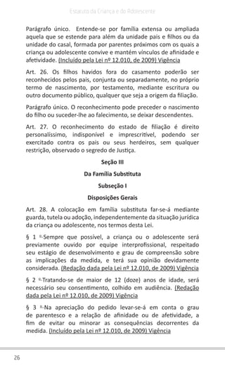 26
Estatuto da Criança e do Adolescente
Parágrafo único.  Entende-se por família extensa ou ampliada
aquela que se estende para além da unidade pais e filhos ou da
unidade do casal, formada por parentes próximos com os quais a
criança ou adolescente convive e mantém vínculos de afinidade e
afetividade. (Incluído pela Lei nº 12.010, de 2009) Vigência
Art. 26. Os filhos havidos fora do casamento poderão ser
reconhecidos pelos pais, conjunta ou separadamente, no próprio
termo de nascimento, por testamento, mediante escritura ou
outro documento público, qualquer que seja a origem da filiação.
Parágrafo único. O reconhecimento pode preceder o nascimento
do filho ou suceder-lhe ao falecimento, se deixar descendentes.
Art. 27. O reconhecimento do estado de filiação é direito
personalíssimo, indisponível e imprescritível, podendo ser
exercitado contra os pais ou seus herdeiros, sem qualquer
restrição, observado o segredo de Justiça.
Seção III
Da Família Substituta
Subseção I
Disposições Gerais
Art. 28. A colocação em família substituta far-se-á mediante
guarda, tutela ou adoção, independentemente da situação jurídica
da criança ou adolescente, nos termos desta Lei.
§ 1 o 
Sempre que possível, a criança ou o adolescente será
previamente ouvido por equipe interprofissional, respeitado
seu estágio de desenvolvimento e grau de compreensão sobre
as implicações da medida, e terá sua opinião devidamente
considerada. (Redação dada pela Lei nº 12.010, de 2009) Vigência
§ 2 o 
Tratando-se de maior de 12 (doze) anos de idade, será
necessário seu consentimento, colhido em audiência.  (Redação
dada pela Lei nº 12.010, de 2009) Vigência
§ 3 o 
Na apreciação do pedido levar-se-á em conta o grau
de parentesco e a relação de afinidade ou de afetividade, a
fim de evitar ou minorar as consequências decorrentes da
medida. (Incluído pela Lei nº 12.010, de 2009) Vigência
 