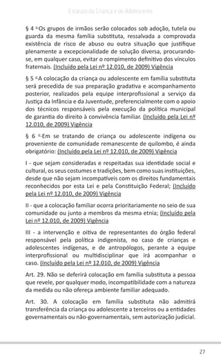 27
Estatuto da Criança e do Adolescente
§ 4 o 
Os grupos de irmãos serão colocados sob adoção, tutela ou
guarda da mesma família substituta, ressalvada a comprovada
existência de risco de abuso ou outra situação que justifique
plenamente a excepcionalidade de solução diversa, procurando-
se, em qualquer caso, evitar o rompimento definitivo dos vínculos
fraternais. (Incluído pela Lei nº 12.010, de 2009) Vigência
§ 5 o 
A colocação da criança ou adolescente em família substituta
será precedida de sua preparação gradativa e acompanhamento
posterior, realizados pela equipe interprofissional a serviço da
Justiça da Infância e da Juventude, preferencialmente com o apoio
dos técnicos responsáveis pela execução da política municipal
de garantia do direito à convivência familiar. (Incluído pela Lei nº
12.010, de 2009) Vigência
§ 6 o 
Em se tratando de criança ou adolescente indígena ou
proveniente de comunidade remanescente de quilombo, é ainda
obrigatório: (Incluído pela Lei nº 12.010, de 2009) Vigência
I - que sejam consideradas e respeitadas sua identidade social e
cultural, os seus costumes e tradições, bem como suas instituições,
desde que não sejam incompatíveis com os direitos fundamentais
reconhecidos por esta Lei e pela Constituição Federal; (Incluído
pela Lei nº 12.010, de 2009) Vigência
II - que a colocação familiar ocorra prioritariamente no seio de sua
comunidade ou junto a membros da mesma etnia; (Incluído pela
Lei nº 12.010, de 2009) Vigência
III - a intervenção e oitiva de representantes do órgão federal
responsável pela política indigenista, no caso de crianças e
adolescentes indígenas, e de antropólogos, perante a equipe
interprofissional ou multidisciplinar que irá acompanhar o
caso. (Incluído pela Lei nº 12.010, de 2009) Vigência
Art. 29. Não se deferirá colocação em família substituta a pessoa
que revele, por qualquer modo, incompatibilidade com a natureza
da medida ou não ofereça ambiente familiar adequado.
Art. 30. A colocação em família substituta não admitirá
transferência da criança ou adolescente a terceiros ou a entidades
governamentais ou não-governamentais, sem autorização judicial.
 