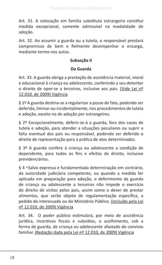 28
Estatuto da Criança e do Adolescente
Art. 31. A colocação em família substituta estrangeira constitui
medida excepcional, somente admissível na modalidade de
adoção.
Art. 32. Ao assumir a guarda ou a tutela, o responsável prestará
compromisso de bem e fielmente desempenhar o encargo,
mediante termo nos autos.
Subseção II
Da Guarda
Art. 33. A guarda obriga a prestação de assistência material, moral
e educacional à criança ou adolescente, conferindo a seu detentor
o direito de opor-se a terceiros, inclusive aos pais. (Vide Lei nº
12.010, de 2009) Vigência
§ 1º A guarda destina-se a regularizar a posse de fato, podendo ser
deferida, liminar ou incidentalmente, nos procedimentos de tutela
e adoção, exceto no de adoção por estrangeiros.
§ 2º Excepcionalmente, deferir-se-á a guarda, fora dos casos de
tutela e adoção, para atender a situações peculiares ou suprir a
falta eventual dos pais ou responsável, podendo ser deferido o
direito de representação para a prática de atos determinados.
§ 3º A guarda confere à criança ou adolescente a condição de
dependente, para todos os fins e efeitos de direito, inclusive
previdenciários.
§ 4 o 
Salvo expressa e fundamentada determinação em contrário,
da autoridade judiciária competente, ou quando a medida for
aplicada em preparação para adoção, o deferimento da guarda
de criança ou adolescente a terceiros não impede o exercício
do direito de visitas pelos pais, assim como o dever de prestar
alimentos, que serão objeto de regulamentação específica, a
pedido do interessado ou do Ministério Público. (Incluído pela Lei
nº 12.010, de 2009) Vigência
Art. 34.  O poder público estimulará, por meio de assistência
jurídica, incentivos fiscais e subsídios, o acolhimento, sob a
forma de guarda, de criança ou adolescente afastado do convívio
familiar. (Redação dada pela Lei nº 12.010, de 2009) Vigência
 