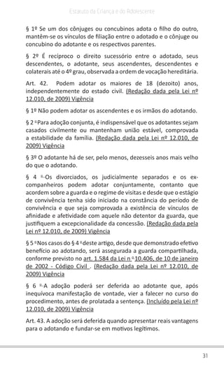 31
Estatuto da Criança e do Adolescente
§ 1º Se um dos cônjuges ou concubinos adota o filho do outro,
mantêm-se os vínculos de filiação entre o adotado e o cônjuge ou
concubino do adotante e os respectivos parentes.
§ 2º É recíproco o direito sucessório entre o adotado, seus
descendentes, o adotante, seus ascendentes, descendentes e
colaterais até o 4º grau, observada a ordem de vocação hereditária.
Art. 42.  Podem adotar os maiores de 18 (dezoito) anos,
independentemente do estado civil. (Redação dada pela Lei nº
12.010, de 2009) Vigência
§ 1º Não podem adotar os ascendentes e os irmãos do adotando.
§ 2 o 
Para adoção conjunta, é indispensável que os adotantes sejam
casados civilmente ou mantenham união estável, comprovada
a estabilidade da família. (Redação dada pela Lei nº 12.010, de
2009) Vigência
§ 3º O adotante há de ser, pelo menos, dezesseis anos mais velho
do que o adotando.
§ 4 o 
Os divorciados, os judicialmente separados e os ex-
companheiros podem adotar conjuntamente, contanto que
acordem sobre a guarda e o regime de visitas e desde que o estágio
de convivência tenha sido iniciado na constância do período de
convivência e que seja comprovada a existência de vínculos de
afinidade e afetividade com aquele não detentor da guarda, que
justifiquem a excepcionalidade da concessão. (Redação dada pela
Lei nº 12.010, de 2009) Vigência
§ 5 o 
Nos casos do § 4 o 
deste artigo, desde que demonstrado efetivo
benefício ao adotando, será assegurada a guarda compartilhada,
conforme previsto no art. 1.584 da Lei n o 
10.406, de 10 de janeiro
de 2002 - Código Civil .  (Redação dada pela Lei nº 12.010, de
2009) Vigência
§ 6 o 
A adoção poderá ser deferida ao adotante que, após
inequívoca manifestação de vontade, vier a falecer no curso do
procedimento, antes de prolatada a sentença. (Incluído pela Lei nº
12.010, de 2009) Vigência
Art. 43. A adoção será deferida quando apresentar reais vantagens
para o adotando e fundar-se em motivos legítimos.
 