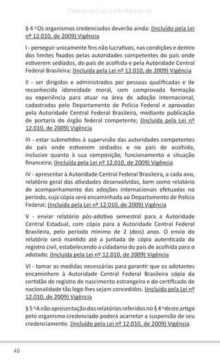 40
Estatuto da Criança e do Adolescente
§ 4 o 
Os organismos credenciados deverão ainda: (Incluído pela Lei
nº 12.010, de 2009) Vigência
I - perseguir unicamente fins não lucrativos, nas condições e dentro
dos limites fixados pelas autoridades competentes do país onde
estiverem sediados, do país de acolhida e pela Autoridade Central
Federal Brasileira; (Incluída pela Lei nº 12.010, de 2009) Vigência
II - ser dirigidos e administrados por pessoas qualificadas e de
reconhecida idoneidade moral, com comprovada formação
ou experiência para atuar na área de adoção internacional,
cadastradas pelo Departamento de Polícia Federal e aprovadas
pela Autoridade Central Federal Brasileira, mediante publicação
de portaria do órgão federal competente; (Incluída pela Lei nº
12.010, de 2009) Vigência
III - estar submetidos à supervisão das autoridades competentes
do país onde estiverem sediados e no país de acolhida,
inclusive quanto à sua composição, funcionamento e situação
financeira; (Incluída pela Lei nº 12.010, de 2009) Vigência
IV - apresentar à Autoridade Central Federal Brasileira, a cada ano,
relatório geral das atividades desenvolvidas, bem como relatório
de acompanhamento das adoções internacionais efetuadas no
período, cuja cópia será encaminhada ao Departamento de Polícia
Federal; (Incluída pela Lei nº 12.010, de 2009) Vigência
V - enviar relatório pós-adotivo semestral para a Autoridade
Central Estadual, com cópia para a Autoridade Central Federal
Brasileira, pelo período mínimo de 2 (dois) anos. O envio do
relatório será mantido até a juntada de cópia autenticada do
registro civil, estabelecendo a cidadania do país de acolhida para o
adotado; (Incluída pela Lei nº 12.010, de 2009) Vigência
VI - tomar as medidas necessárias para garantir que os adotantes
encaminhem à Autoridade Central Federal Brasileira cópia da
certidão de registro de nascimento estrangeira e do certificado de
nacionalidade tão logo lhes sejam concedidos. (Incluída pela Lei nº
12.010, de 2009) Vigência
§5 o 
Anãoapresentaçãodosrelatóriosreferidosno§4 o 
desteartigo
pelo organismo credenciado poderá acarretar a suspensão de seu
credenciamento. (Incluído pela Lei nº 12.010, de 2009) Vigência
 